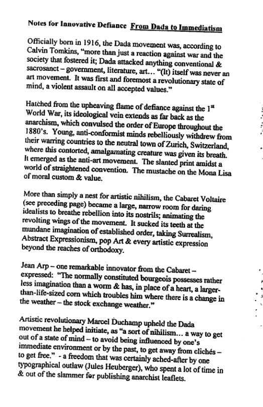 Notes for lanovative Defiance iatism  Officially born in 1916, the Dada movement ‘was, according to Cnlthuu\kim,“mmemmjnsumﬁmlpiuwmdm society Mloﬂﬂedil;m:lmdadmythingmvmﬁand& sacrosanct - government, literature, art... “(It) itself was never an art movement. It was first and foremost a revolutionary state of mind, a violent assault on all accepted values.”  Hatehed from the upheaving flame of defiance agains! the 1% World War, its ideological vein extends as far back as the anarchism, which convlsed the order of Europe throughout the 1880’s. Young, anti-conformist minds rebelliously withdrew from their warting counties to the neutral town of Zurich, Switzerland, where this contorted, amalgamating creature was given its breath, It emerged as the ant-art movement. The slanted print amidst a world of straightencd convention. The mustache on the Mona Lisa of moral custom & value.  More than simply a nest for artistie nibilism, the Cabaret Voltaire (see preceding page) became a large, narrow room for daring idealists to breathe rebellion into it nostrils; animating the revolting wings of the movement. It sucked its teeth at the. mundane imagination of established order, taking Surrealism, Abstract Expressionism, pop Art & every artistic expression  Jean Arp ~ one remarkable innovator from the Cabaret — Jess imagination than a worm & has, in place of a heart, a lrger. than-life-sized com which troubles him where there is  change in the weather - the stock exchange weather,”  Artstic revolutionary Marcel Duchamp upheld the Dada mnvﬂnemhehelpedinililr,m“amofnihﬂiﬂn...lwnymw outof a state of mind - {0 avoid being influenced by one’s iwunedinmvimmmbythepux‘mgulw-yﬁvmdiﬂh&— (o get fre.” -a freedom that was certainly ached-afer by one typographical outlaw (Jules Heuberger), who spent a lot of time in & out of the slammer for publishing anarchist leaflets.  